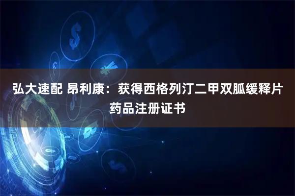 弘大速配 昂利康：获得西格列汀二甲双胍缓释片药品注册证书