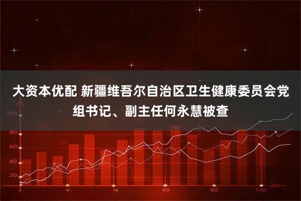 大资本优配 新疆维吾尔自治区卫生健康委员会党组书记、副主任何永慧被查