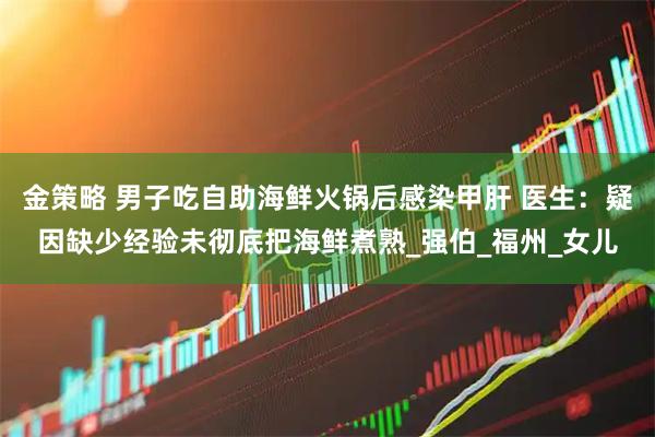 金策略 男子吃自助海鲜火锅后感染甲肝 医生：疑因缺少经验未彻底把海鲜煮熟_强伯_福州_女儿