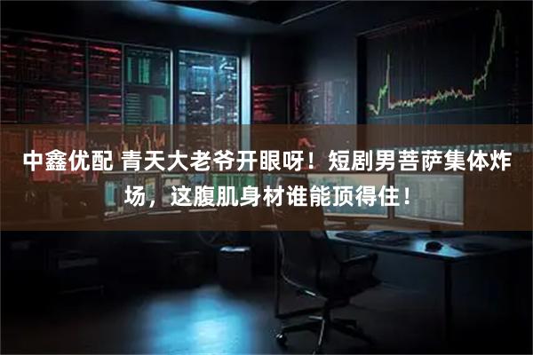 中鑫优配 青天大老爷开眼呀！短剧男菩萨集体炸场，这腹肌身材谁能顶得住！
