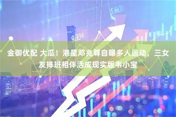 金御优配 大瓜！港星邓兆尊自曝多人运动，三女友排班相伴活成现实版韦小宝