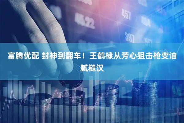 富腾优配 封神到翻车！王鹤棣从芳心狙击枪变油腻糙汉