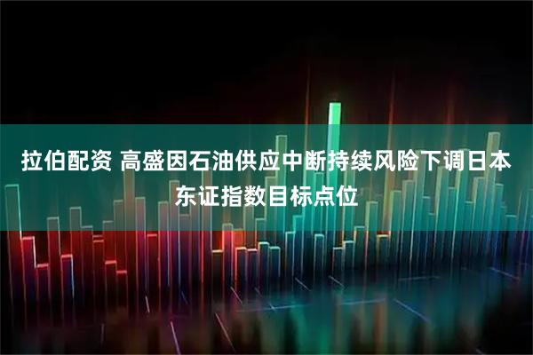 拉伯配资 高盛因石油供应中断持续风险下调日本东证指数目标点位