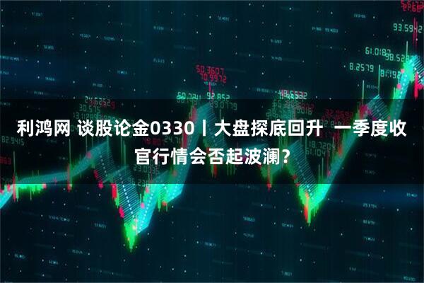 利鸿网 谈股论金0330丨大盘探底回升  一季度收官行情会否起波澜？