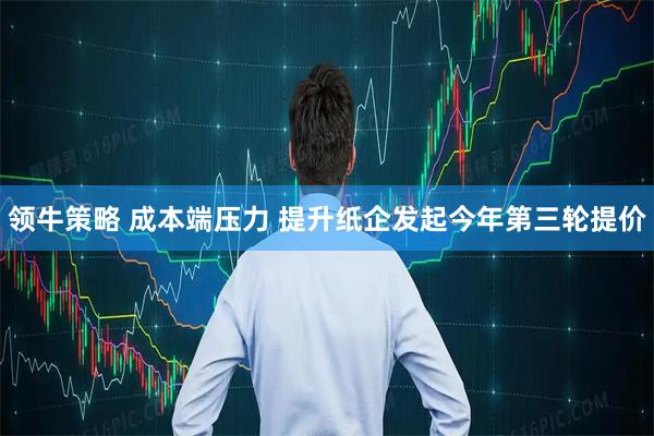 领牛策略 成本端压力 提升纸企发起今年第三轮提价