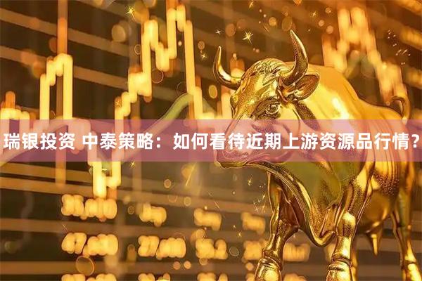 瑞银投资 中泰策略：如何看待近期上游资源品行情？