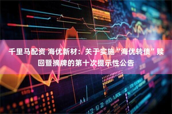 千里马配资 海优新材：关于实施“海优转债”赎回暨摘牌的第十次提示性公告
