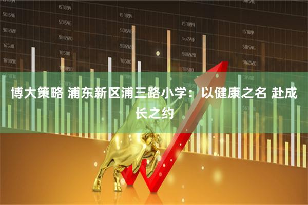 博大策略 浦东新区浦三路小学：以健康之名 赴成长之约