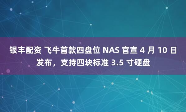 银丰配资 飞牛首款四盘位 NAS 官宣 4 月 10 日发布，支持四块标准 3.5 寸硬盘