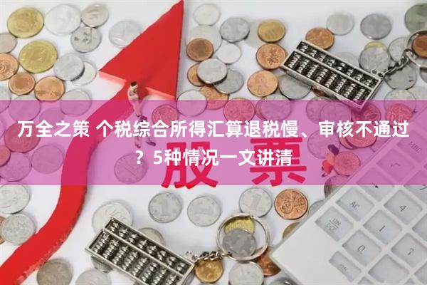 万全之策 个税综合所得汇算退税慢、审核不通过？5种情况一文讲清