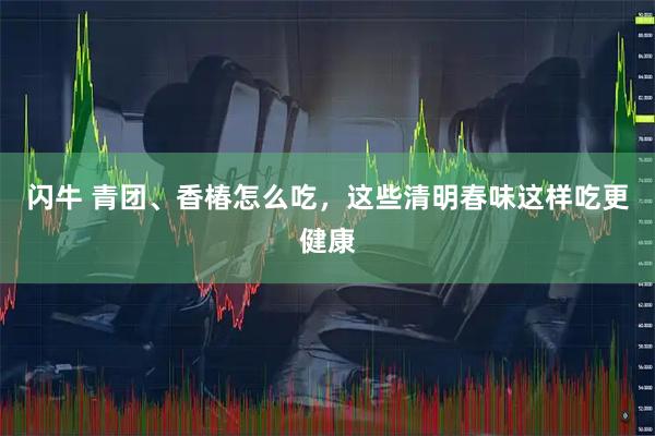 闪牛 青团、香椿怎么吃，这些清明春味这样吃更健康