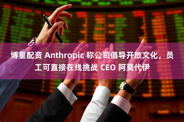 博星配资 Anthropic 称公司倡导开放文化，员工可直接在线挑战 CEO 阿莫代伊