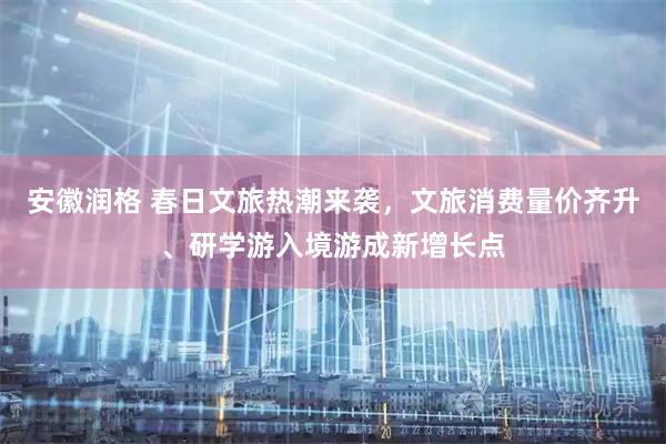 安徽润格 春日文旅热潮来袭，文旅消费量价齐升、研学游入境游成新增长点