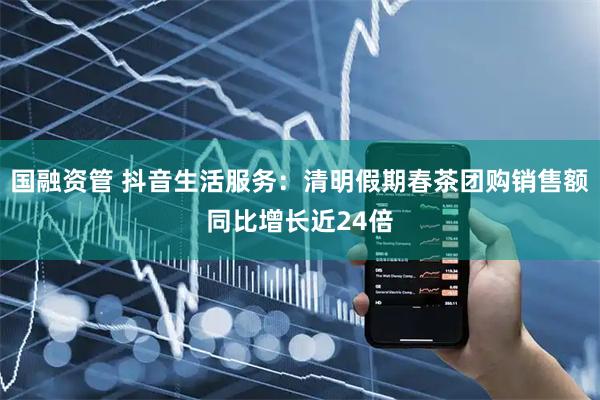 国融资管 抖音生活服务：清明假期春茶团购销售额同比增长近24倍