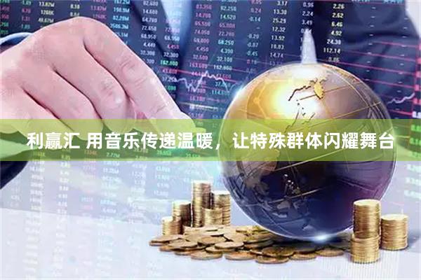 利赢汇 用音乐传递温暖，让特殊群体闪耀舞台