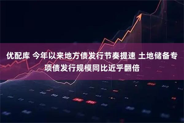 优配库 今年以来地方债发行节奏提速 土地储备专项债发行规模同比近乎翻倍